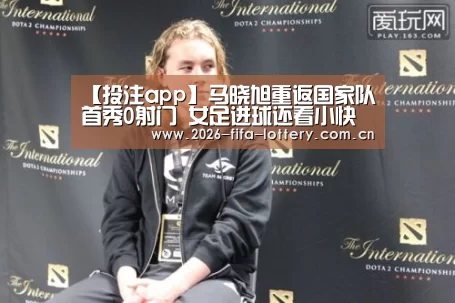 【投注app】马晓旭重返国家队首秀0射门 女足进球还看小快刀(图1) 投注app